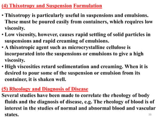 39
(4) Thixotropy and Suspension Formulation
• Thixotropy is particularly useful in suspensions and emulsions.
These must be poured easily from containers, which requires low
viscosity.
• Low viscosity, however, causes rapid settling of solid particles in
suspensions and rapid creaming of emulsions.
• A thixotropic agent such as microcrystalline cellulose is
incorporated into the suspensions or emulsions to give a high
viscosity.
• High viscosities retard sedimentation and creaming. When it is
desired to pour some of the suspension or emulsion from its
container, it is shaken well.
(5) Rheology and Diagnosis of Disease
Several studies have been made to correlate the rheology of body
fluids and the diagnosis of disease, e.g. The rheology of blood is of
interest in the studies of normal and abnormal blood and vascular
states.
 