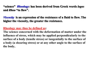 Rheology: has been derived from Greek words logos“science”
and Rheo “to flow”.
Viscosity is an expression of the resistance of a fluid to flow. The
higher the viscosity, the greater the resistance.
Rheology may thus be defined as:
The science concerned with the deformation of matter under the
influence of stress, which may be applied perpendicularly to the
surface of a body (tensile stress) or tangentially to the surface of
a body (a shearing stress) or at any other angle to the surface of
the body.
 