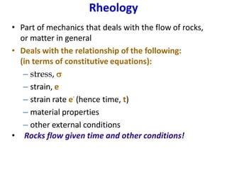 Rheology
• Part of mechanics that deals with the flow of rocks,
or matter in general
• Deals with the relationship of the following:
(in terms of constitutive equations):
– stress, s
– strain, e
– strain rate e
.
(hence time, t)
– material properties
– other external conditions
• Rocks flow given time and other conditions!
 