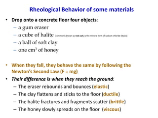 Rheological Behavior of some materials
• Drop onto a concrete floor four objects:
– a gum eraser
– a cube of halite [commonly known as rock salt, is the mineral form of sodium chloride (NaCl)]
– a ball of soft clay
– one cm3 of honey
• When they fall, they behave the same by following the
Newton’s Second Law (F = mg)
• Their difference is when they reach the ground:
– The eraser rebounds and bounces (elastic)
– The clay flattens and sticks to the floor (ductile)
– The halite fractures and fragments scatter (brittle)
– The honey slowly spreads on the floor (viscous)
 