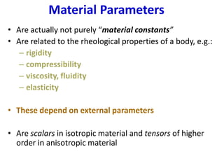 Material Parameters
• Are actually not purely “material constants”
• Are related to the rheological properties of a body, e.g.:
– rigidity
– compressibility
– viscosity, fluidity
– elasticity
• These depend on external parameters
• Are scalars in isotropic material and tensors of higher
order in anisotropic material
 
