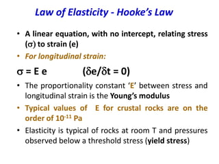 Law of Elasticity - Hooke’s Law
• A linear equation, with no intercept, relating stress
(s) to strain (e)
• For longitudinal strain:
s = E e (de/dt = 0)
• The proportionality constant ‘E’ between stress and
longitudinal strain is the Young’s modulus
• Typical values of E for crustal rocks are on the
order of 10-11 Pa
• Elasticity is typical of rocks at room T and pressures
observed below a threshold stress (yield stress)
 