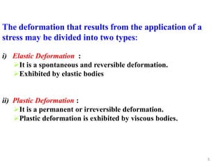 5
The deformation that results from the application of a
stress may be divided into two types:
i) Elastic Deformation :
It is a spontaneous and reversible deformation.
Exhibited by elastic bodies
ii) Plastic Deformation :
It is a permanent or irreversible deformation.
Plastic deformation is exhibited by viscous bodies.
 