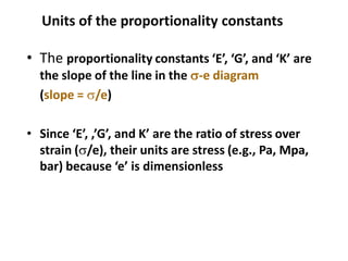 Units of the proportionality constants
• The proportionality constants ‘E’, ‘G’, and ‘K’ are
the slope of the line in the s-e diagram
(slope = s/e)
• Since ‘E’, ,’G’, and K’ are the ratio of stress over
strain (s/e), their units are stress (e.g., Pa, Mpa,
bar) because ‘e’ is dimensionless
 