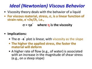 Ideal (Newtonian) Viscous Behavior
• Viscosity theory deals with the behavior of a liquid
• For viscous material, stress, s, is a linear function of
strain rate, e
.
=e/t, i.e.,
s = e
.
where  is the viscosity
• Implications:
• The s - e
.
plot is linear, with viscosity as the slope
• The higher the applied stress, the faster the
material will deform
• A higher rate of flow (e.g., of water) is associated
with an increase in the magnitude of shear stress
(e.g., on a steep slope)
 