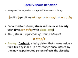 Ideal Viscous Behavior
• Integrate the equation s = e
.
with respect to time, t:
sdt = e
.
dt  st = e or s = e/t or e = st/
• For a constant stress, strain will increase linearly
with time, e = st/ (with slope: s/)
• Thus, stress is a function of strain and time!
s = e/t
• Analog: Dashpot; a leaky piston that moves inside a
fluid-filled cylinder. The resistance encountered by
the moving perforated piston reflects the viscosity
 