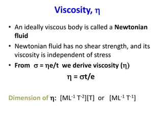 Viscosity, 
• An ideally viscous body is called a Newtonian
fluid
• Newtonian fluid has no shear strength, and its
viscosity is independent of stress
• From s = e/t we derive viscosity ()
 = st/e
Dimension of : [ML-1 T-2][T] or [ML-1 T-1]
 