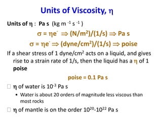 Units of Viscosity, 
Units of  : Pa s (kg m -1 s -1 )
s = e
.
 (N/m2)/(1/s)  Pa s
s = e
.
 (dyne/cm2)/(1/s)  poise
If a shear stress of 1 dyne/cm2 acts on a liquid, and gives
rise to a strain rate of 1/s, then the liquid has a  of 1
poise
poise = 0.1 Pa s
  of water is 10-3 Pa s
• Water is about 20 orders of magnitude less viscous than
most rocks
  of mantle is on the order 1020-1022 Pa s
 