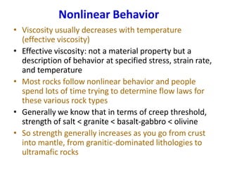 Nonlinear Behavior
• Viscosity usually decreases with temperature
(effective viscosity)
• Effective viscosity: not a material property but a
description of behavior at specified stress, strain rate,
and temperature
• Most rocks follow nonlinear behavior and people
spend lots of time trying to determine flow laws for
these various rock types
• Generally we know that in terms of creep threshold,
strength of salt < granite < basalt-gabbro < olivine
• So strength generally increases as you go from crust
into mantle, from granitic-dominated lithologies to
ultramafic rocks
 