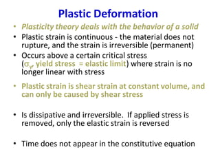 Plastic Deformation
• Plasticity theory deals with the behavior of a solid
• Plastic strain is continuous - the material does not
rupture, and the strain is irreversible (permanent)
• Occurs above a certain critical stress
(sy, yield stress = elastic limit) where strain is no
longer linear with stress
• Plastic strain is shear strain at constant volume, and
can only be caused by shear stress
• Is dissipative and irreversible. If applied stress is
removed, only the elastic strain is reversed
• Time does not appear in the constitutive equation
 