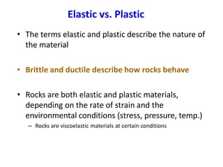 Elastic vs. Plastic
• The terms elastic and plastic describe the nature of
the material
• Brittle and ductile describe how rocks behave
• Rocks are both elastic and plastic materials,
depending on the rate of strain and the
environmental conditions (stress, pressure, temp.)
– Rocks are viscoelastic materials at certain conditions
 