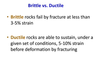 Brittle vs. Ductile
• Brittle rocks fail by fracture at less than
3-5% strain
• Ductile rocks are able to sustain, under a
given set of conditions, 5-10% strain
before deformation by fracturing
 