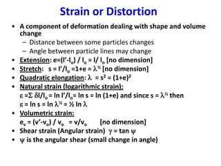 Strain or Distortion
• A component of deformation dealing with shape and volume
change
– Distance between some particles changes
– Angle between particle lines may change
• Extension: e=(l’-lo) / lo = l/ lo [no dimension]
• Stretch: s = l’/lo =1+e = l½ [no dimension]
• Quadratic elongation: l = s2 = (1+e)2
• Natural strain (logarithmic strain):
e =S dl/lo = ln l’/lo= ln s = ln (1+e) and since s = l½ then
e = ln s = ln l½ = ½ ln l
• Volumetric strain:
ev = (v’-vo) / vo = v/vo [no dimension]
• Shear strain (Angular strain) g = tan 
•  is the angular shear (small change in angle)
 