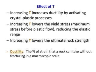 Effect of T
– Increasing T increases ductility by activating
crystal-plastic processes
– Increasing T lowers the yield stress (maximum
stress before plastic flow), reducing the elastic
range
– Increasing T lowers the ultimate rock strength
• Ductility: The % of strain that a rock can take without
fracturing in a macroscopic scale
 