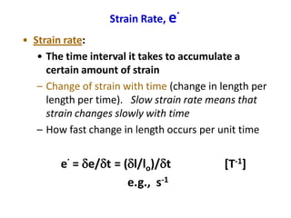Strain Rate, e
.
• Strain rate:
• The time interval it takes to accumulate a
certain amount of strain
– Change of strain with time (change in length per
length per time). Slow strain rate means that
strain changes slowly with time
– How fast change in length occurs per unit time
e
.
= de/dt = (dl/lo)/dt [T-1]
e.g., s-1
 