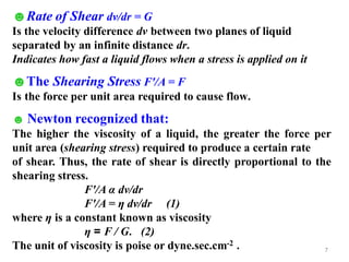 7
☻Rate of Shear dv/dr = G
Is the velocity difference dv between two planes of liquid
separated by an infinite distance dr.
Indicates how fast a liquid flows when a stress is applied on it
☻The Shearing Stress F'/A = F
Is the force per unit area required to cause flow.
☻ Newton recognized that:
The higher the viscosity of a liquid, the greater the force per
unit area (shearing stress) required to produce a certain rate
of shear. Thus, the rate of shear is directly proportional to the
shearing stress.
F'/A α dv/dr
F'/A = η dv/dr (1)
where η is a constant known as viscosity
η = F / G. (2)
The unit of viscosity is poise or dyne.sec.cm-2 .
 