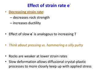 Effect of strain rate e
.
• Decreasing strain rate:
– decreases rock strength
– increases ductility
• Effect of slow e
.
is analogous to increasing T
• Think about pressing vs. hammering a silly putty
• Rocks are weaker at lower strain rates
• Slow deformation allows diffusional crystal-plastic
processes to more closely keep up with applied stress
 