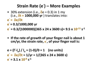 Strain Rate (e
.
) – More Examples
• 30% extension (i.e., de = 0.3) in 1 my
(i.e., dt = 1000,000 yr ) translates into:
e
.
= de/dt
e
.
= 0.3/1000,000 yr
e
.
= 0.3/(1000000)(365 x 24 x 3600 s)= 9.5 x 10-15 s-1
• If the rate of growth of your finger nail is about 1
cm/yr, the strain rate, e
.
, of your finger nail is:
e = (l-lo) / lo = (1-0)/0 = 1 (no units)
e
.
= de/dt = 1/yr = 1/(365 x 24 x 3600 s)
e
.
= 3.1 x 10-8 s-1
 