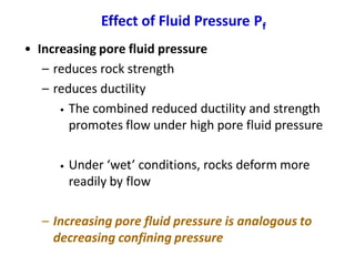 Effect of Fluid Pressure Pf
• Increasing pore fluid pressure
– reduces rock strength
– reduces ductility
• The combined reduced ductility and strength
promotes flow under high pore fluid pressure
• Under ‘wet’ conditions, rocks deform more
readily by flow
– Increasing pore fluid pressure is analogous to
decreasing confining pressure
 