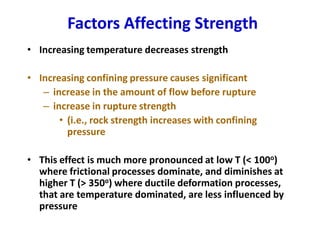 Factors Affecting Strength
• Increasing temperature decreases strength
• Increasing confining pressure causes significant
– increase in the amount of flow before rupture
– increase in rupture strength
• (i.e., rock strength increases with confining
pressure
• This effect is much more pronounced at low T (< 100o)
where frictional processes dominate, and diminishes at
higher T (> 350o) where ductile deformation processes,
that are temperature dominated, are less influenced by
pressure
 