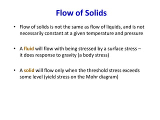 Flow of Solids
• Flow of solids is not the same as flow of liquids, and is not
necessarily constant at a given temperature and pressure
• A fluid will flow with being stressed by a surface stress –
it does response to gravity (a body stress)
• A solid will flow only when the threshold stress exceeds
some level (yield stress on the Mohr diagram)
 