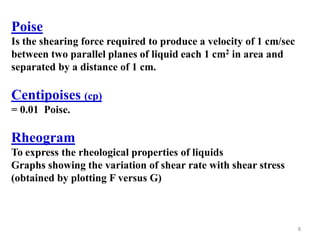 8
Poise
Is the shearing force required to produce a velocity of 1 cm/sec
between two parallel planes of liquid each 1 cm2 in area and
separated by a distance of 1 cm.
(cp)Centipoises
= 0.01 Poise.
Rheogram
To express the rheological properties of liquids
Graphs showing the variation of shear rate with shear stress
(obtained by plotting F versus G)
 