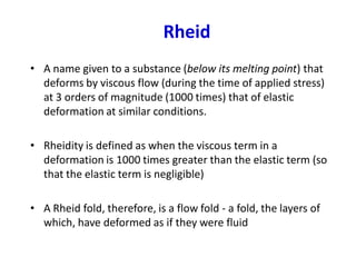 Rheid
• A name given to a substance (below its melting point) that
deforms by viscous flow (during the time of applied stress)
at 3 orders of magnitude (1000 times) that of elastic
deformation at similar conditions.
• Rheidity is defined as when the viscous term in a
deformation is 1000 times greater than the elastic term (so
that the elastic term is negligible)
• A Rheid fold, therefore, is a flow fold - a fold, the layers of
which, have deformed as if they were fluid
 