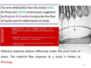 81
The term RHEOLOGY, from the Greek RHEO
(to flow) and LOGOS (science)was suggested
by Bingham & Crawford to describe the flow
of liquids and the deformation of solids.
Different materials deform differently under the same state of
stress. The material flow response to a stress is known as
Rheology.
RHEOLOGY
RHEO (GREEK) = to flow; LOGOS = SCIENCE  TO
DESCRIBE THE LIQUID FLOW AND DEFORMATION OF
SOLID
•VISCOSITY = AN EXPRESSION OF THE RESISTANCE OF A FLUID TO
FLOW ( VISCOSITY   RESISTANCE)
•(EASY FLOWING  DILUTE FLUID, MORE DIFFICULT TO FLOW
(VISCOUS FLUID)
 