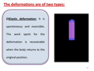 84
The deformations are of two types:
(I)Elastic deformation: It is
spontaneous and reversible.
The work spent for the
deformation is recoverable
when the body returns to the
original position.
 