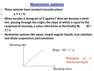 9
Newtonian systems
• These systems have constant viscosity where
• η = F / G.
• When we plot a rheogram of G against F then we become a strait
line passing through the origin, the slope of which is equal to the
reciprocal of viscosity, a value referred to as the fluidity Φ, Φ =
1 / η
• Newtonian systems like water, simple organic liquids, true solutions
and dilute suspensions and emulsions
Shearing stress
Shearing rate
Slope = Φ = 1 / η
Rheogram of a
Newtonian liquid
 