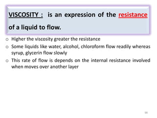 98
o Higher the viscosity greater the resistance
o Some liquids like water, alcohol, chloroform flow readily whereas
syrup, glycerin flow slowly
o This rate of flow is depends on the internal resistance involved
when moves over another layer
VISCOSITY : is an expression of the resistance
of a liquid to flow.
 