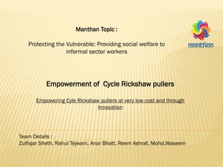 Manthan Topic :
Protecting the Vulnerable: Providing social welfare to
informal sector workers
Empowerment of Cycle Rickshaw pullers
Empowering Cyle Rickshaw pullers at very low cost and through
Innovation
Team Details :
Zulfiqar Sheth, Rahul Tejwani, Anar Bhatt, Reem Ashraf, Mohd.Waseem
 