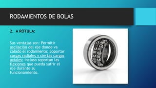 RODAMIENTOS DE BOLAS
2. A RÓTULA:
Sus ventajas son: Permitir
oscilación del eje donde va
calado el rodamiento; Soportar
cargas radiales y ciertas cargas
axiales; incluso soportan las
flexiones que pueda sufrir el
eje durante su
funcionamiento.
 