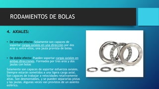 RODAMIENTOS DE BOLAS
4. AXIALES:
• De simple efecto: Solamente son capaces de
soportar cargas axiales en una dirección por dos
aros y, entre ellos, una jaula provista de bolas.
• De doble efecto: Pueden soportar cargas axiales en
ambas direcciones. Formados por tres aros y dos
jaulas con bolas
Solamente son capaces de soportar esfuerzos axiales.
Siempre estarán sometidos a una ligera carga axial.
Son capaces de trabajar a velocidades relativamente
altas. Son desmontables, y se pueden separarlas pistas
y las jaulas. Algunas veces van provistos de un asiento
esférico.
 