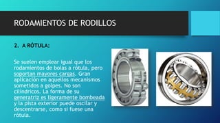 RODAMIENTOS DE RODILLOS
2. A RÓTULA:
Se suelen emplear igual que los
rodamientos de bolas a rótula, pero
soportan mayores cargas. Gran
aplicación en aquellos mecanismos
sometidos a golpes. No son
cilíndricos. La forma de su
generatriz es ligeramente bombeada
y la pista exterior puede oscilar y
descentrarse, como si fuese una
rótula.
 