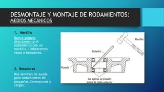 DESMONTAJE Y MONTAJE DE RODAMIENTOS:
MEDIOS MECÁNICOS
1. Martillo
Nunca golpear
directamente el
rodamiento con un
martillo. Utilizaremos
vasos o botadores.
2. Botadores
Nos servirán de ayuda
para rodamientos de
pequeñas dimensiones y
cargas.
 