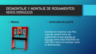 DESMONTAJE Y MONTAJE DE RODAMIENTOS
MEDIOS HIDRÁULICOS
• PRENSA • INYECCIÓN DE ACEITE
Consiste en inyectar una fina
capa de aceite entre las
superficies lo que elimina la
fricción entre ellas haciendo así
mas fácil tanto el montaje como
el desmontaje.
 
