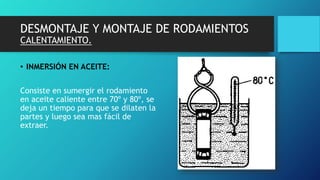 DESMONTAJE Y MONTAJE DE RODAMIENTOS
CALENTAMIENTO.
• INMERSIÓN EN ACEITE:
Consiste en sumergir el rodamiento
en aceite caliente entre 70º y 80º, se
deja un tiempo para que se dilaten la
partes y luego sea mas fácil de
extraer.
 