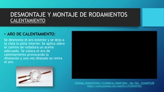DESMONTAJE Y MONTAJE DE RODAMIENTOS
CALENTAMIENTO
• ARO DE CALENTAMIENTO:
Se desmonta el aro exterior y se deja a
la vista la pista interior. Se aplica sobre
el camino de rodadura un aceite
adecuado. Se coloca el aro de
calentamiento provocando la
dilatación y una vez dilatado se retira
el aro.
THERMAL DISMOUNTING CYLINDRICAL INNER RING – INA –FAG – SCHAEFFLER
https://www.youtube.com/watch?v=vV1OHvNY4Cs
 