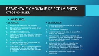 DESMONTAJE Y MONTAJE DE RODAMIENTOS
OTROS MONTAJES.
• MANGUITOS:
• DE MONTAJE:
1. Introducir el casquillo distanciador.
2. Colocar el manguito con la ayuda de un
destornillador.
3. Introducir el rodamiento.
4. Lubricar la rosca del casquillo y la parte
de la tuerca que hará contacto con el
rodamiento.
5. Poner la tuerca.
6. Ir apretando la tuerca a la vez que se
verifica el juego radial.
7. Cuando se ha calado convenientemente,
desmontar la tuerca, introducir la
arandela de seguridad y volver a colocar
la tuerca.
• DE DESMONTAJE:
1. Si el eje va provisto de un resalte se introducirá
el anillo distanciador.
2. Colocaremos el rodamiento.
3. Se aplicará aceite en el eje y en la superficie
exterior del manguito.
4. Introduciremos el manguito por debajo del
rodamiento. Si fuese necesario nos ayudaremos
de un destornillador para abrir el manguito y
facilitar su colocación.
5. Aplicaremos fuerza sobre el manguito, de
manera que al irse introduciendo vaya
apretando el rodamiento progresivamente. Una
vez ajustado el rodamiento, se extraerá la
tuerca y se intercalará la arandela de retención.
6. Volveremos a comprobar el juego del
rodamiento
 