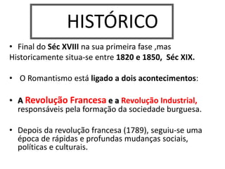 HISTÓRICO
• Final do Séc XVIII na sua primeira fase ,mas
Historicamente situa-se entre 1820 e 1850, Séc XIX.
• O Romantismo está ligado a dois acontecimentos:
• A Revolução Francesa e a Revolução Industrial,
responsáveis pela formação da sociedade burguesa.
• Depois da revolução francesa (1789), seguiu-se uma
época de rápidas e profundas mudanças sociais,
políticas e culturais.
 
