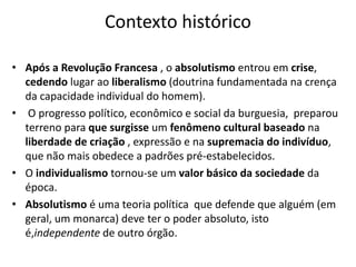 Contexto histórico
• Após a Revolução Francesa , o absolutismo entrou em crise,
cedendo lugar ao liberalismo (doutrina fundamentada na crença
da capacidade individual do homem).
• O progresso político, econômico e social da burguesia, preparou
terreno para que surgisse um fenômeno cultural baseado na
liberdade de criação , expressão e na supremacia do indivíduo,
que não mais obedece a padrões pré-estabelecidos.
• O individualismo tornou-se um valor básico da sociedade da
época.
• Absolutismo é uma teoria política que defende que alguém (em
geral, um monarca) deve ter o poder absoluto, isto
é,independente de outro órgão.
 