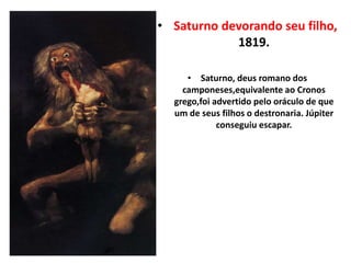 • Saturno devorando seu filho,
1819.
• Saturno, deus romano dos
camponeses,equivalente ao Cronos
grego,foi advertido pelo oráculo de que
um de seus filhos o destronaria. Júpiter
conseguiu escapar.
 