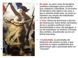 • •
• As cores: as cores vivas da bandeira
auxiliam o destaque para a mulher
que simboliza a liberdade. O vermelho
da bandeira está sobre o céu azul, o
que o salienta ainda mais. As cores se
repetem nas roupas do trabalhador
aos pés da liberdade.
• • A luz: Delacroix dominava a técnica
do chiaroscuro. Estes fortes contrastes
de luz e sombra conferem maior
dramaticidade à cena. Na paisagem, a
luz do entardecer se mistura a fumaça
dos canhões, dissolvendo-se em um
brilho marcante.
• • A pincelada: as pinceladas de
Delacroix são visíveis na tela, o que
contraria as regras acadêmicas que
determinam que a pincelada deve ser
“invisível”.
 