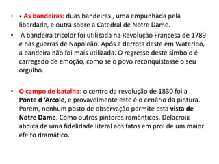 • • As bandeiras: duas bandeiras , uma empunhada pela
liberdade, e outra sobre a Catedral de Notre Dame.
• A bandeira tricolor foi utilizada na Revolução Francesa de 1789
e nas guerras de Napoleão. Após a derrota deste em Waterloo,
a bandeira não foi mais utilizada. O regresso deste símbolo é
carregado de emoção, como se o povo reconquistasse o seu
orgulho.
• O campo de batalha: o centro da revolução de 1830 foi a
Ponte d ‘Arcole, e provavelmente este é o cenário da pintura.
Porém, nenhum posto de observação permite esta vista de
Notre Dame. Como outros pintores românticos, Delacroix
abdica de uma fidelidade literal aos fatos em prol de um maior
efeito dramático.
 