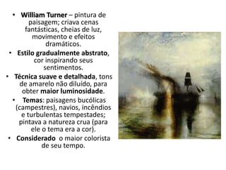 • William Turner – pintura de
paisagem; criava cenas
fantásticas, cheias de luz,
movimento e efeitos
dramáticos.
• Estilo gradualmente abstrato,
cor inspirando seus
sentimentos.
• Técnica suave e detalhada, tons
de amarelo não diluído, para
obter maior luminosidade.
• Temas: paisagens bucólicas
(campestres), navios, incêndios
e turbulentas tempestades;
pintava a natureza crua (para
ele o tema era a cor).
• Considerado o maior colorista
de seu tempo.
 