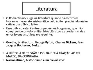 Literatura
• O Romantismo surge na literatura quando os escritores
trocam o mecenato aristocrático pelo editor, precisando assim
cativar um público leitor.
• Esse público estará entre os pequenos burgueses, que não
compreende os valores literários clássicos e apreciam mais a
emoção que a sutileza e o requinte.
• Goethe, Schiller, Lord George Byron, Charles Dickens, Jean
Jacques Rousseau, Burke.
• A HISTÓRIA DE TRISTÃO E ISOLDA E SUA TRAIÇÃO AO REI
MARCO, DA CORNUÁLIA
• Nacionalismo, historicismo e medievalismo:
 
