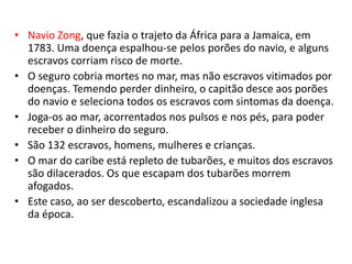 • Navio Zong, que fazia o trajeto da África para a Jamaica, em
1783. Uma doença espalhou-se pelos porões do navio, e alguns
escravos corriam risco de morte.
• O seguro cobria mortes no mar, mas não escravos vitimados por
doenças. Temendo perder dinheiro, o capitão desce aos porões
do navio e seleciona todos os escravos com sintomas da doença.
• Joga-os ao mar, acorrentados nos pulsos e nos pés, para poder
receber o dinheiro do seguro.
• São 132 escravos, homens, mulheres e crianças.
• O mar do caribe está repleto de tubarões, e muitos dos escravos
são dilacerados. Os que escapam dos tubarões morrem
afogados.
• Este caso, ao ser descoberto, escandalizou a sociedade inglesa
da época.
 