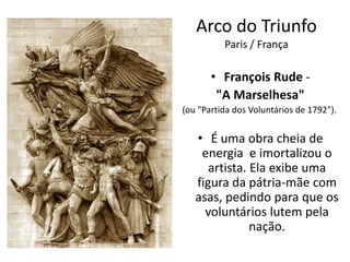 Arco do Triunfo
Paris / França
• François Rude -
"A Marselhesa"
(ou "Partida dos Voluntários de 1792").
• É uma obra cheia de
energia e imortalizou o
artista. Ela exibe uma
figura da pátria-mãe com
asas, pedindo para que os
voluntários lutem pela
nação.
 