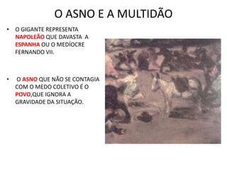 O ASNO E A MULTIDÃO
• O GIGANTE REPRESENTA
NAPOLEÃO QUE DAVASTA A
ESPANHA OU O MEDÍOCRE
FERNANDO VII.
• O ASNO QUE NÃO SE CONTAGIA
COM O MEDO COLETIVO É O
POVO,QUE IGNORA A
GRAVIDADE DA SITUAÇÃO.
 